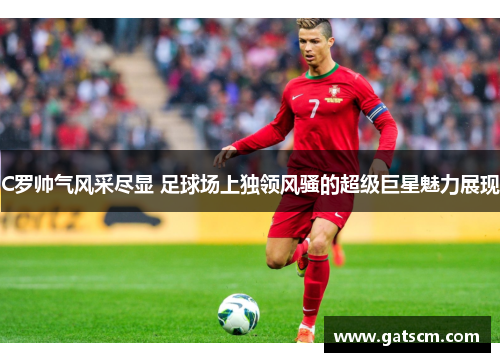C罗帅气风采尽显 足球场上独领风骚的超级巨星魅力展现