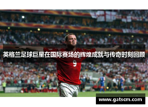 英格兰足球巨星在国际赛场的辉煌成就与传奇时刻回顾