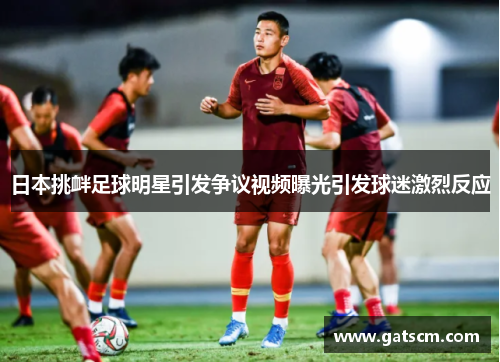 日本挑衅足球明星引发争议视频曝光引发球迷激烈反应