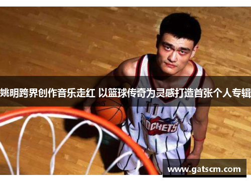 姚明跨界创作音乐走红 以篮球传奇为灵感打造首张个人专辑