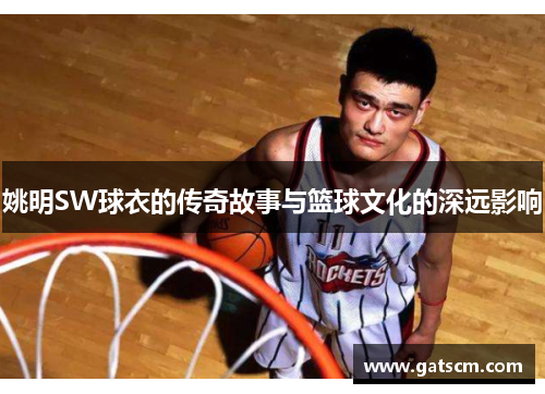 姚明SW球衣的传奇故事与篮球文化的深远影响